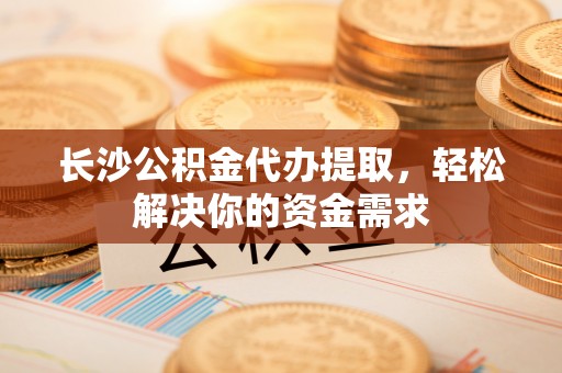 固原长沙公积金代办提取，轻松解决你的资金需求