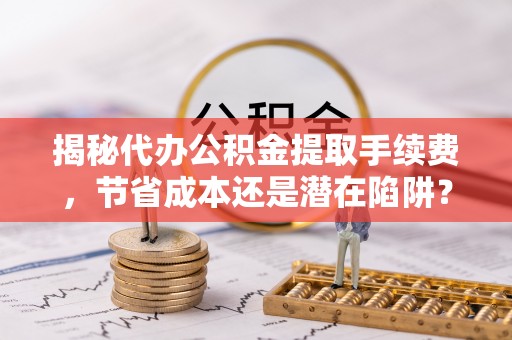 固原揭秘代办公积金提取手续费，节省成本还是潜在陷阱？