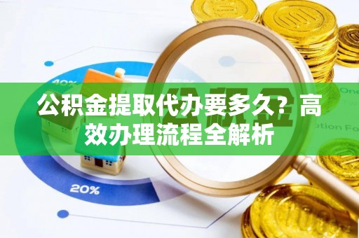 固原公积金提取代办要多久？高效办理流程全解析