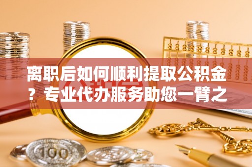 固原离职后如何顺利提取公积金？专业代办服务助您一臂之力