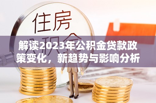 固原解读2023年公积金贷款政策变化，新趋势与影响分析