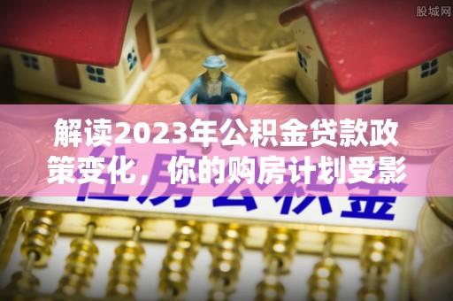 固原解读2023年公积金贷款政策变化，你的购房计划受影响了吗？