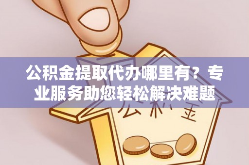 固原公积金提取代办哪里有？专业服务助您轻松解决难题