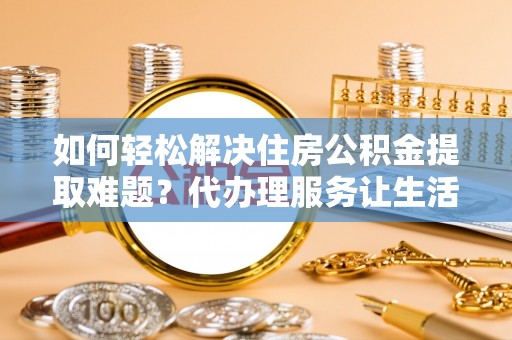 固原如何轻松解决住房公积金提取难题？代办理服务让生活更简单