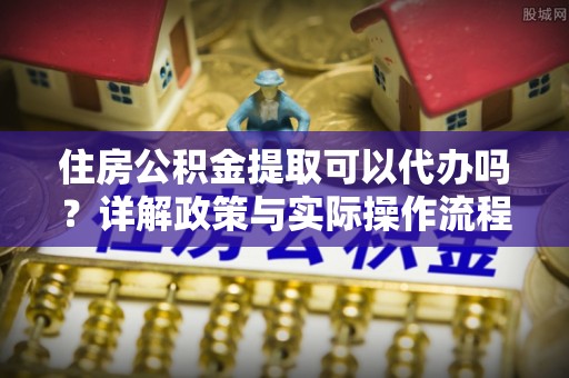 固原住房公积金提取可以代办吗？详解政策与实际操作流程