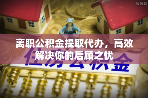 固原离职公积金提取代办，高效解决你的后顾之忧