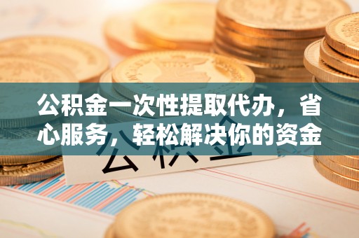 固原公积金一次性提取代办，省心服务，轻松解决你的资金需求