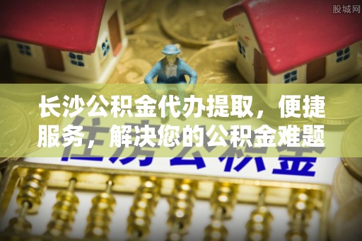 固原长沙公积金代办提取，便捷服务，解决您的公积金难题