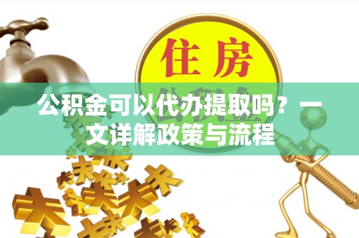 固原公积金可以代办提取吗？一文详解政策与流程