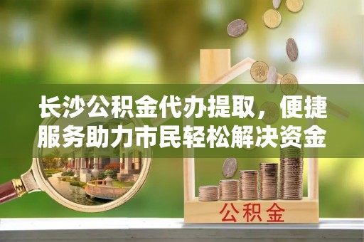 固原长沙公积金代办提取，便捷服务助力市民轻松解决资金需求