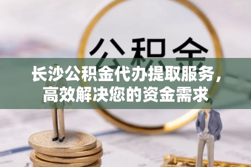 固原长沙公积金代办提取服务，高效解决您的资金需求