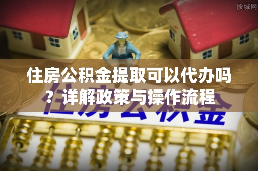 固原住房公积金提取可以代办吗？详解政策与操作流程