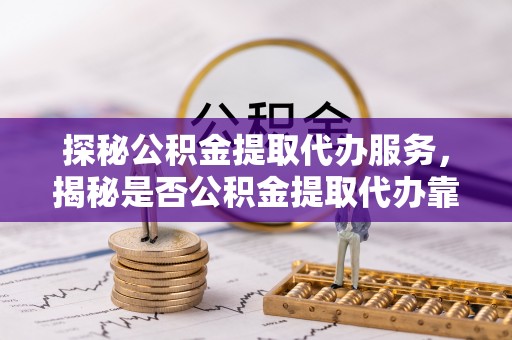 固原探秘公积金提取代办服务，揭秘是否公积金提取代办靠谱吗？