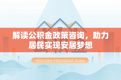 固原解读公积金政策咨询，助力居民实现安居梦想