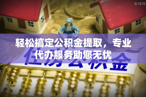 固原轻松搞定公积金提取，专业代办服务助您无忧