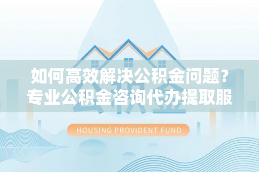 固原如何高效解决公积金问题？专业公积金咨询代办提取服务来帮你