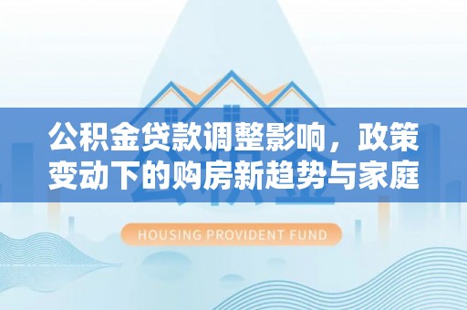 固原公积金贷款调整影响，政策变动下的购房新趋势与家庭财务规划