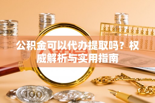 固原公积金可以代办提取吗？权威解析与实用指南
