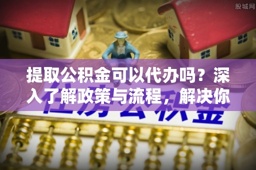 固原提取公积金可以代办吗？深入了解政策与流程，解决你的疑问
