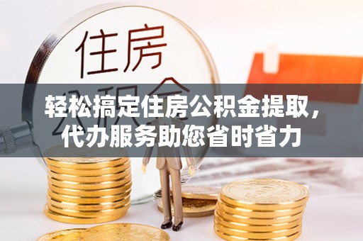 固原轻松搞定住房公积金提取，代办服务助您省时省力