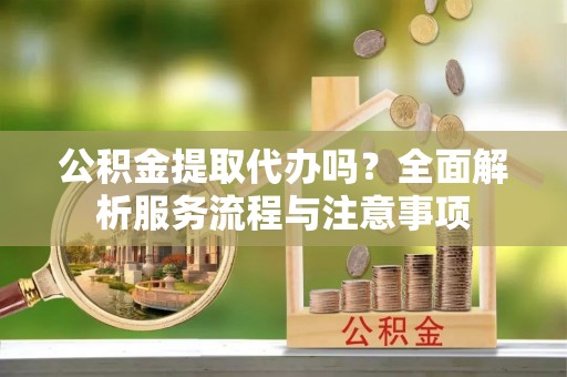 固原公积金提取代办吗？全面解析服务流程与注意事项