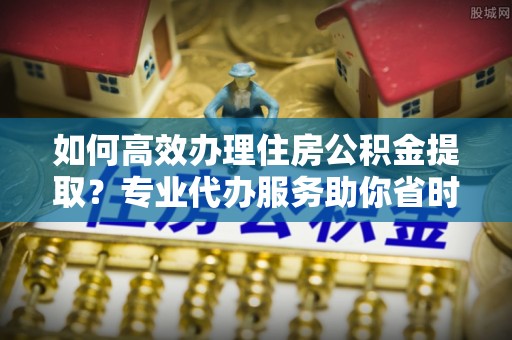 固原如何高效办理住房公积金提取？专业代办服务助你省时省力