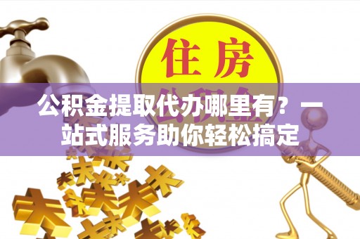固原公积金提取代办哪里有？一站式服务助你轻松搞定