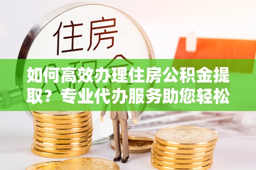 固原如何高效办理住房公积金提取？专业代办服务助您轻松搞定