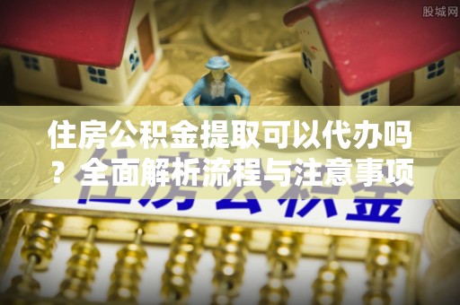 固原住房公积金提取可以代办吗？全面解析流程与注意事项
