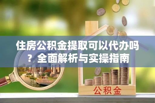 固原住房公积金提取可以代办吗？全面解析与实操指南