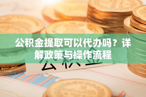 固原公积金提取可以代办吗？详解政策与操作流程