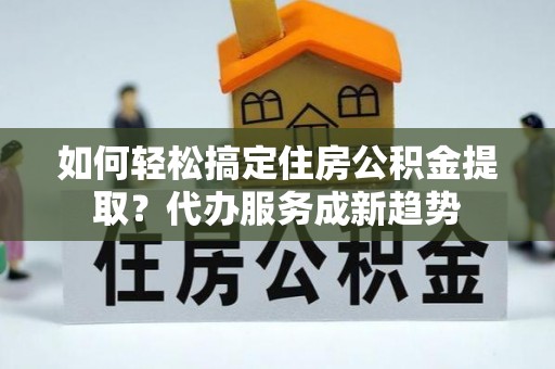 固原如何轻松搞定住房公积金提取？代办服务成新趋势