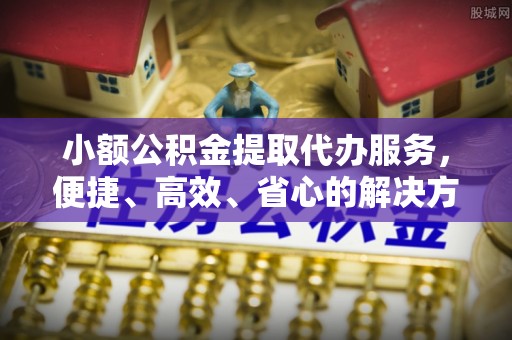 固原小额公积金提取代办服务，便捷、高效、省心的解决方案