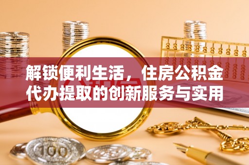固原解锁便利生活，住房公积金代办提取的创新服务与实用指南