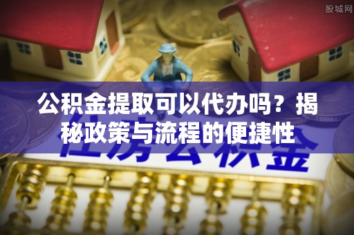 固原公积金提取可以代办吗？揭秘政策与流程的便捷性