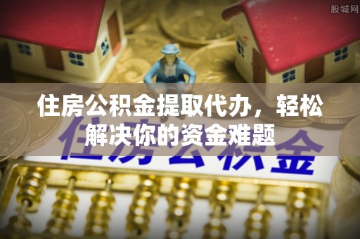 固原住房公积金提取代办，轻松解决你的资金难题