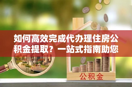 固原如何高效完成代办理住房公积金提取？一站式指南助您轻松搞定