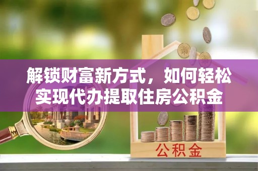固原解锁财富新方式，如何轻松实现代办提取住房公积金