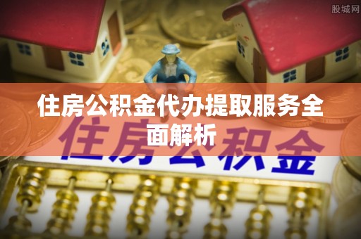 固原住房公积金代办提取服务全面解析