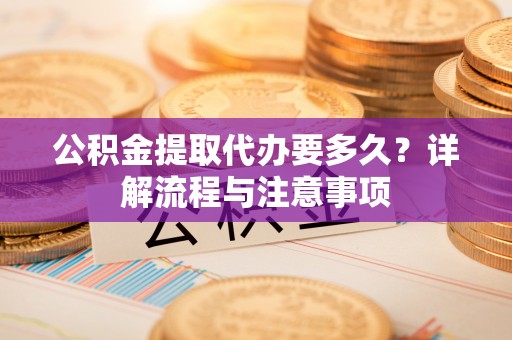 固原公积金提取代办要多久？详解流程与注意事项