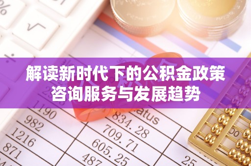固原解读新时代下的公积金政策咨询服务与发展趋势