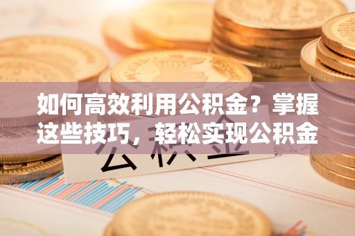 固原如何高效利用公积金？掌握这些技巧，轻松实现公积金代办提取