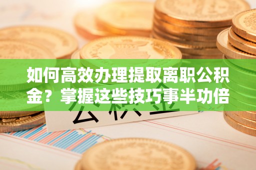 固原如何高效办理提取离职公积金？掌握这些技巧事半功倍