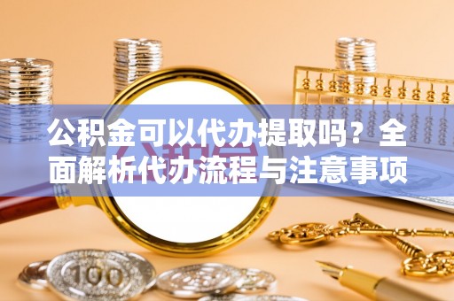 固原公积金可以代办提取吗？全面解析代办流程与注意事项