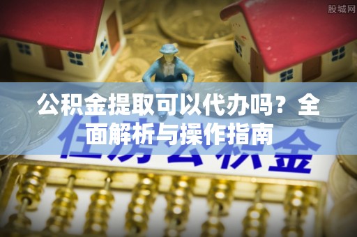 固原公积金提取可以代办吗？全面解析与操作指南