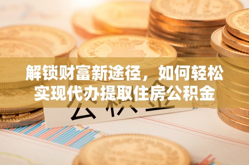 固原解锁财富新途径，如何轻松实现代办提取住房公积金