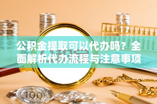 固原公积金提取可以代办吗？全面解析代办流程与注意事项