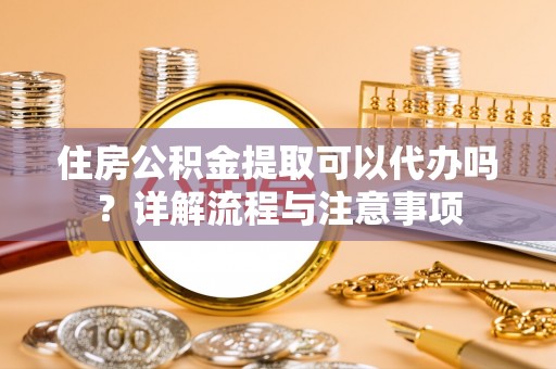 固原住房公积金提取可以代办吗？详解流程与注意事项