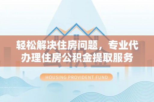 固原轻松解决住房问题，专业代办理住房公积金提取服务