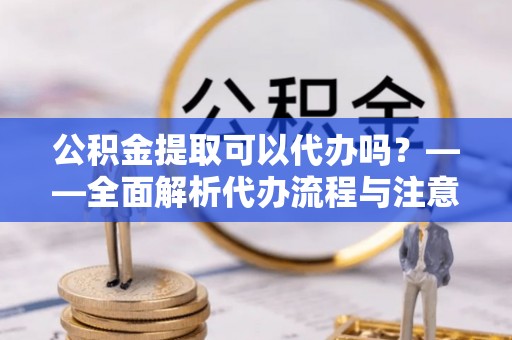 固原公积金提取可以代办吗？——全面解析代办流程与注意事项